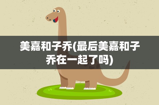 美嘉和子乔(最后美嘉和子乔在一起了吗)