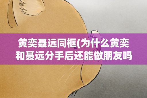 黄奕聂远同框(为什么黄奕和聂远分手后还能做朋友吗)
