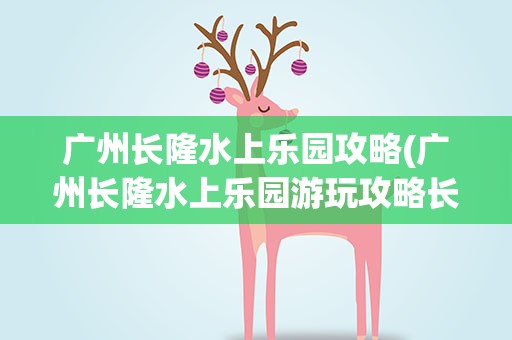 广州长隆水上乐园攻略(广州长隆水上乐园游玩攻略长隆水上乐园)