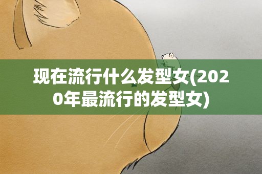 现在流行什么发型女(2020年最流行的发型女)