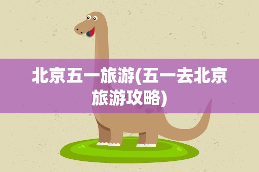 北京五一旅游(五一去北京旅游攻略)