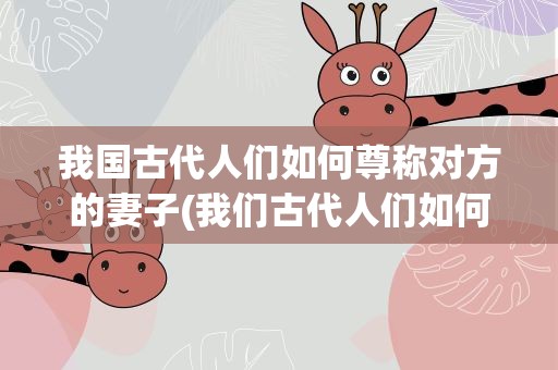 我国古代人们如何尊称对方的妻子(我们古代人们如何尊称对方的妻子)