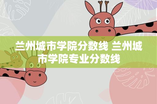兰州城市学院分数线 兰州城市学院专业分数线