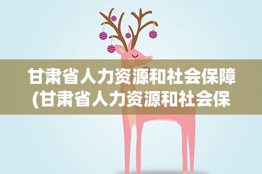 甘肃省人力资源和社会保障(甘肃省人力资源和社会保障厅)
