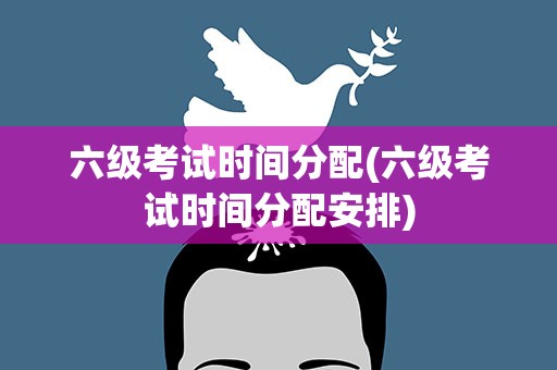六级考试时间分配(六级考试时间分配安排)