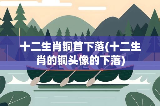 十二生肖铜首下落(十二生肖的铜头像的下落)