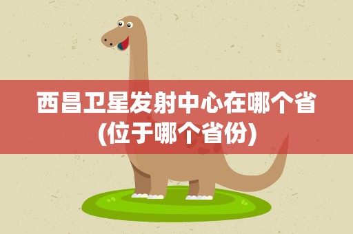 西昌卫星发射中心在哪个省(位于哪个省份)