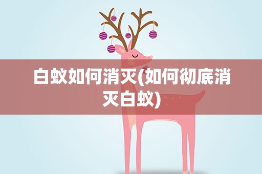 白蚁如何消灭(如何彻底消灭白蚁)