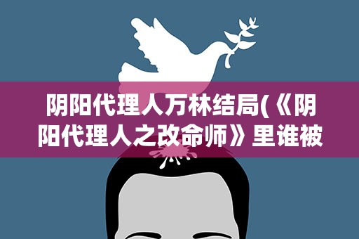 阴阳代理人万林结局(《阴阳代理人之改命师》里谁被烧死了导致万林性格大变)