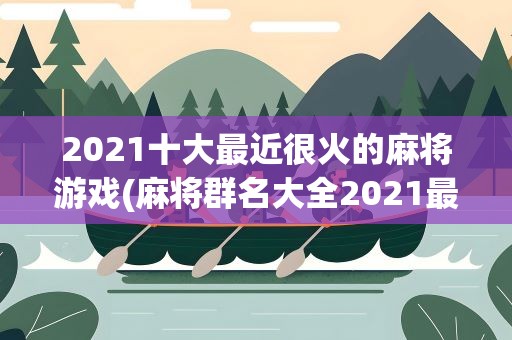 2021十大最近很火的麻将游戏(麻将群名大全2021最火)