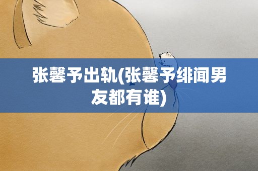 张馨予出轨(张馨予绯闻男友都有谁)