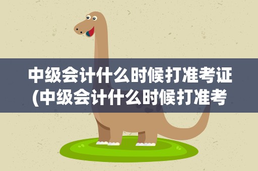 中级会计什么时候打准考证(中级会计什么时候打准考证的)