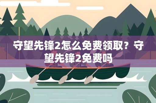守望先锋2怎么免费领取？守望先锋2免费吗