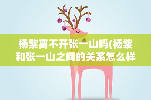 杨紫离不开张一山吗(杨紫和张一山之间的关系怎么样)