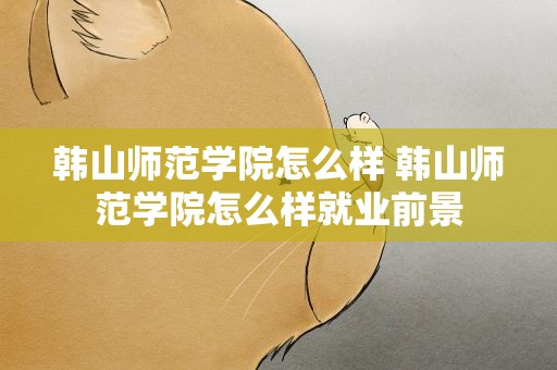 韩山师范学院怎么样 韩山师范学院怎么样就业前景