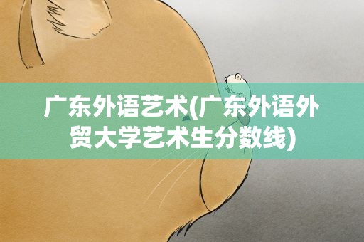 广东外语艺术(广东外语外贸大学艺术生分数线)