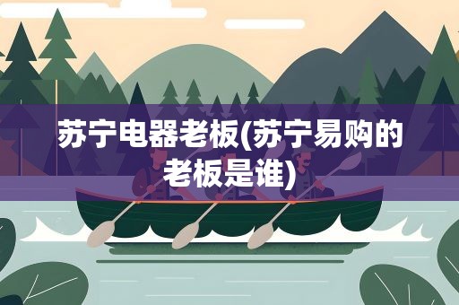 苏宁电器老板(苏宁易购的老板是谁)