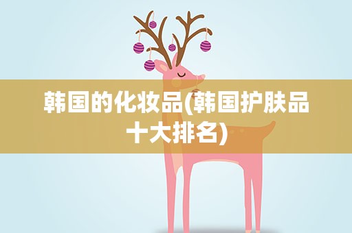 韩国的化妆品(韩国护肤品十大排名)