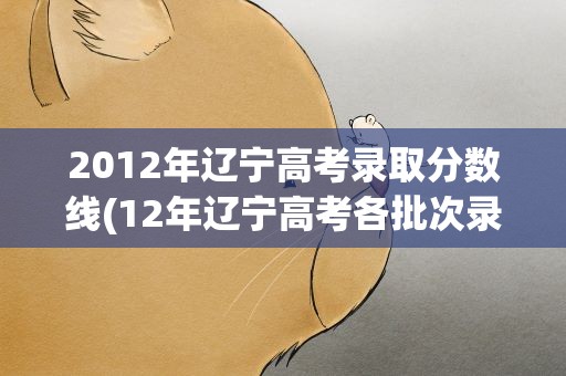 2012年辽宁高考录取分数线(12年辽宁高考各批次录取分数线)