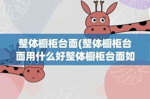 整体橱柜台面(整体橱柜台面用什么好整体橱柜台面如何选择)