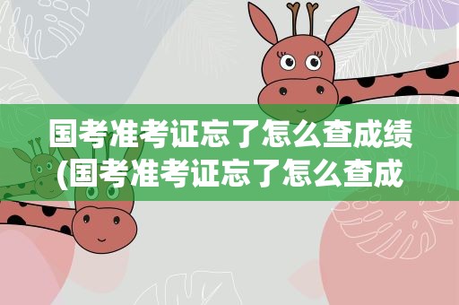 国考准考证忘了怎么查成绩(国考准考证忘了怎么查成绩啊)