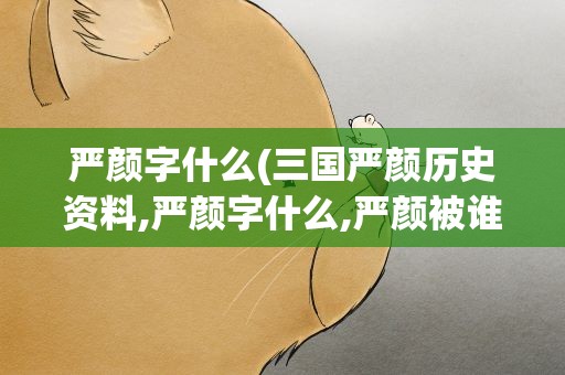 严颜字什么(三国严颜历史资料,严颜字什么,严颜被谁杀了)