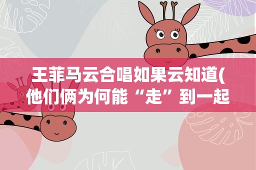 王菲马云合唱如果云知道(他们俩为何能“走”到一起唱歌)