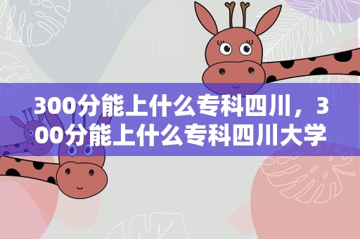 300分能上什么专科四川，300分能上什么专科四川大学