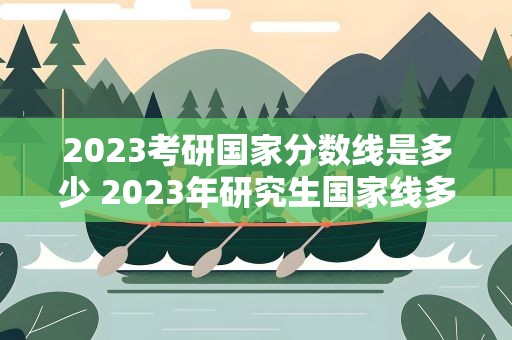 2023考研国家分数线是多少 2023年研究生国家线多少分