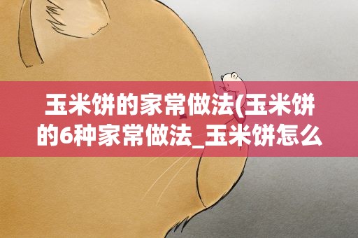 玉米饼的家常做法(玉米饼的6种家常做法_玉米饼怎么做最美味)