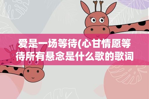 爱是一场等待(心甘情愿等待所有悬念是什么歌的歌词)