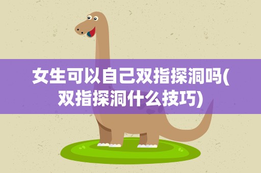 女生可以自己双指探洞吗(双指探洞什么技巧)