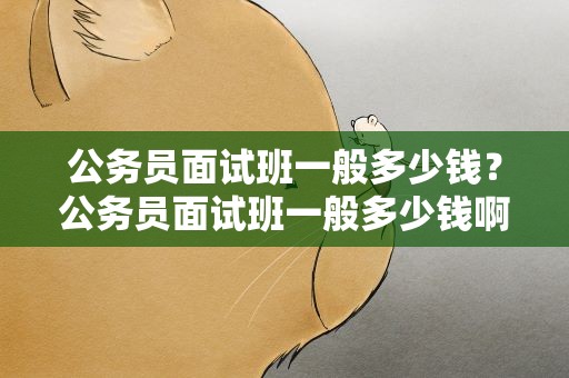 公务员面试班一般多少钱？公务员面试班一般多少钱啊