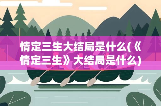 情定三生大结局是什么(《情定三生》大结局是什么)