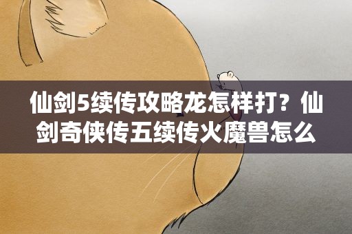 仙剑5续传攻略龙怎样打？仙剑奇侠传五续传火魔兽怎么打不死的