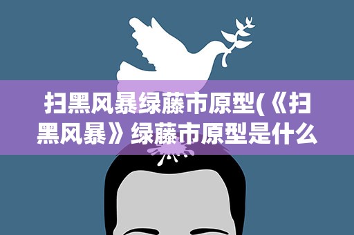 扫黑风暴绿藤市原型(《扫黑风暴》绿藤市原型是什么)