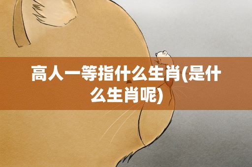 高人一等指什么生肖(是什么生肖呢)