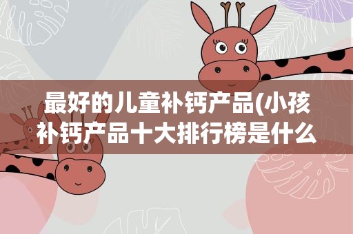 最好的儿童补钙产品(小孩补钙产品十大排行榜是什么)