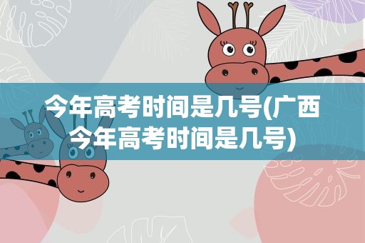 今年高考时间是几号(广西今年高考时间是几号)