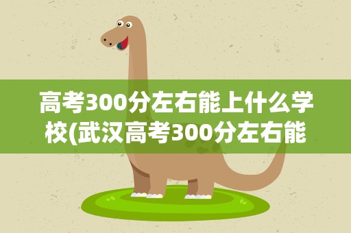 高考300分左右能上什么学校(武汉高考300分左右能上什么学校)