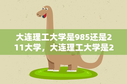 大连理工大学是985还是211大学，大连理工大学是211大学还是985大学