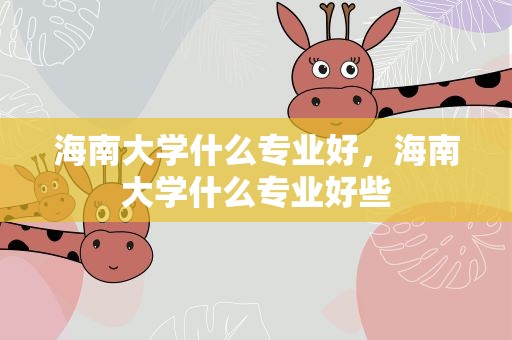 海南大学什么专业好，海南大学什么专业好些