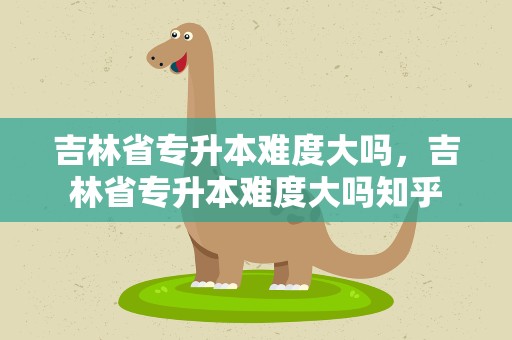 吉林省专升本难度大吗，吉林省专升本难度大吗知乎