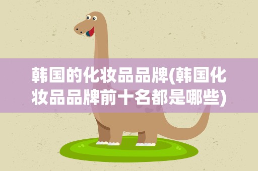 韩国的化妆品品牌(韩国化妆品品牌前十名都是哪些)