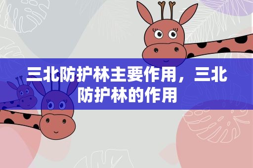 三北防护林主要作用，三北防护林的作用