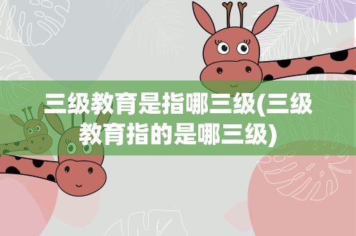 三级教育是指哪三级(三级教育指的是哪三级)