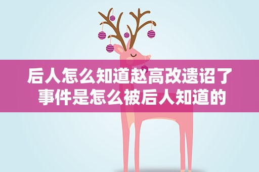 后人怎么知道赵高改遗诏了 事件是怎么被后人知道的