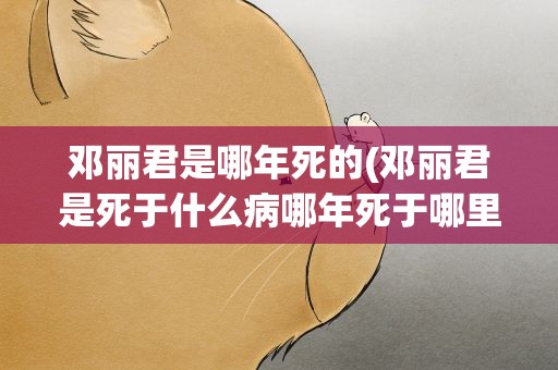 邓丽君是哪年死的(邓丽君是死于什么病哪年死于哪里的)