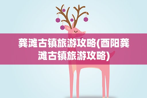 龚滩古镇旅游攻略(酉阳龚滩古镇旅游攻略)