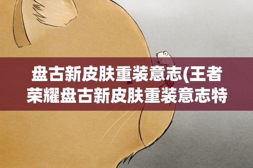 盘古新皮肤重装意志(王者荣耀盘古新皮肤重装意志特效怎么样)